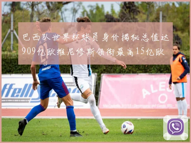 巴西队世界杯球员身价揭秘总值达909亿欧维尼修斯领衔最高15亿欧