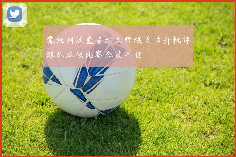 蒙托利沃直言尤文锋线乏力并批评球队本场比赛态度不佳