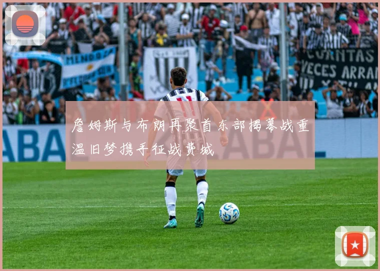 詹姆斯与布朗再聚首东部揭幕战重温旧梦携手征战费城