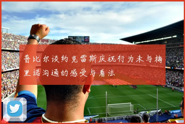 普比尔谈约克雷斯庆祝行为未与梅里诺沟通的感受与看法