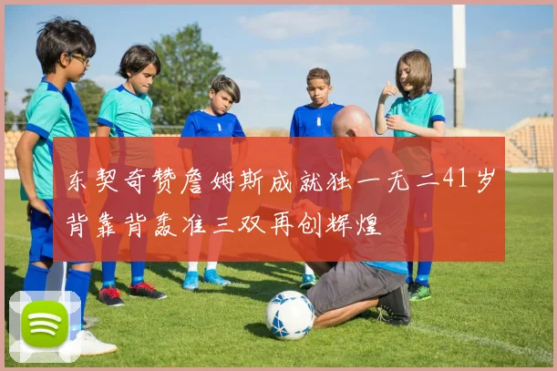 东契奇赞詹姆斯成就独一无二41岁背靠背轰准三双再创辉煌
