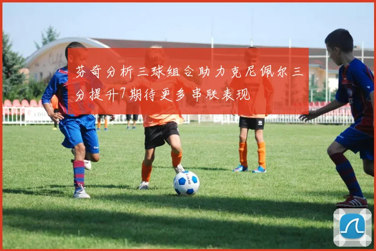 芬奇分析三球组合助力克尼佩尔三分提升7期待更多串联表现