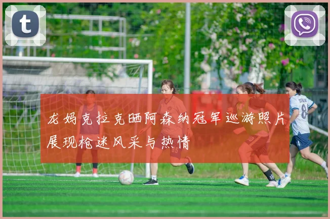 龙妈克拉克晒阿森纳冠军巡游照片展现枪迷风采与热情