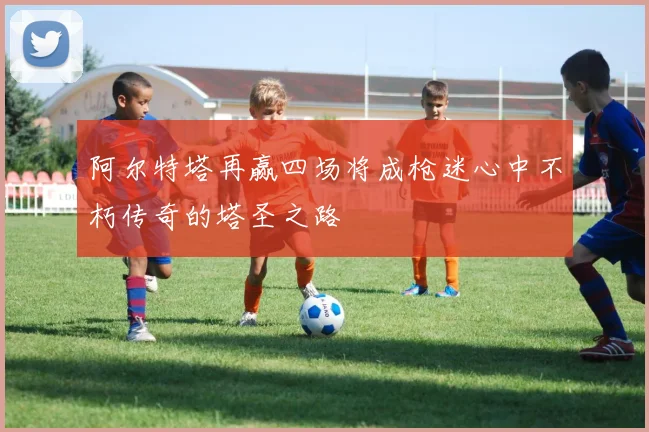 阿尔特塔再赢四场将成枪迷心中不朽传奇的塔圣之路