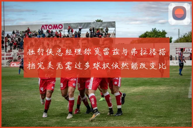 独行侠总经理称莫雷兹与弗拉格搭档完美无需过多球权依然能改变比赛局势