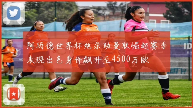 阿玛德世界杯绝杀助曼联崛起赛季表现出色身价飙升至4500万欧