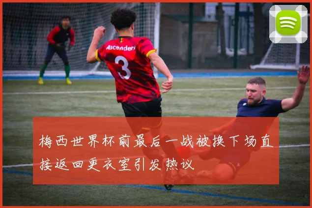 梅西世界杯前最后一战被换下场直接返回更衣室引发热议