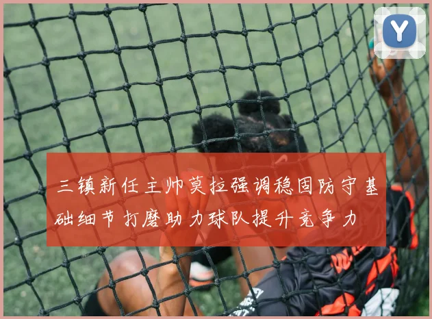 三镇新任主帅莫拉强调稳固防守基础细节打磨助力球队提升竞争力