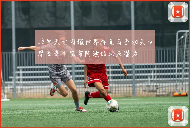 18岁天才闪耀世界杯皇马密切关注摩洛哥中场布阿迪的未来潜力