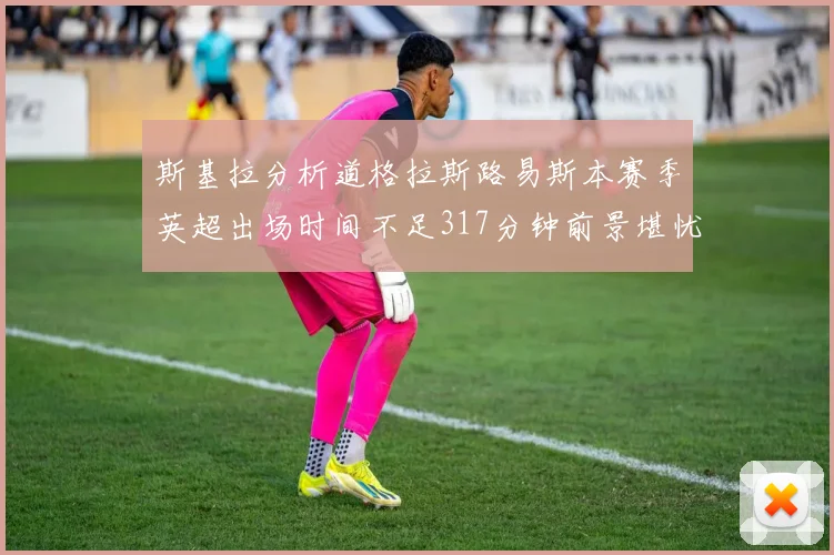 斯基拉分析道格拉斯路易斯本赛季英超出场时间不足317分钟前景堪忧