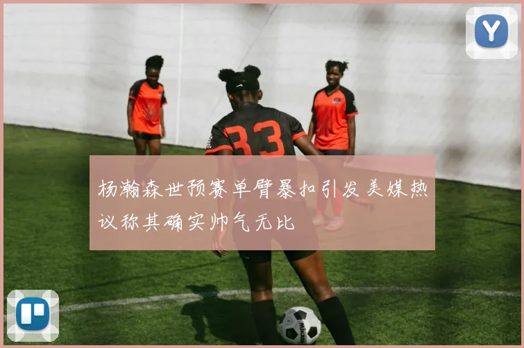 杨瀚森世预赛单臂暴扣引发美媒热议称其确实帅气无比