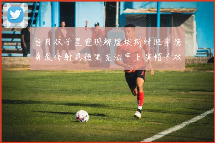 昔日双子星重现辉煌埃斯特旺半场奔袭传射恩德里克法甲上演帽子戏法