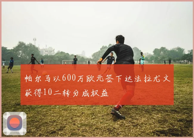 帕尔马以600万欧元签下达法拉尤文获得10二转分成权益