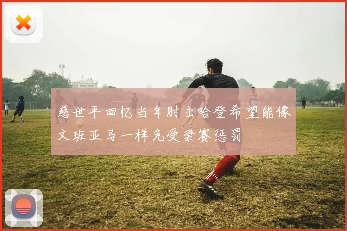 慈世平回忆当年肘击哈登希望能像文班亚马一样免受禁赛惩罚