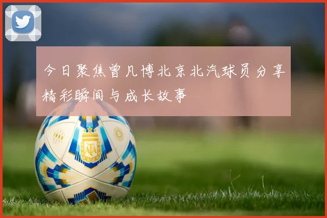 今日聚焦曾凡博北京北汽球员分享精彩瞬间与成长故事
