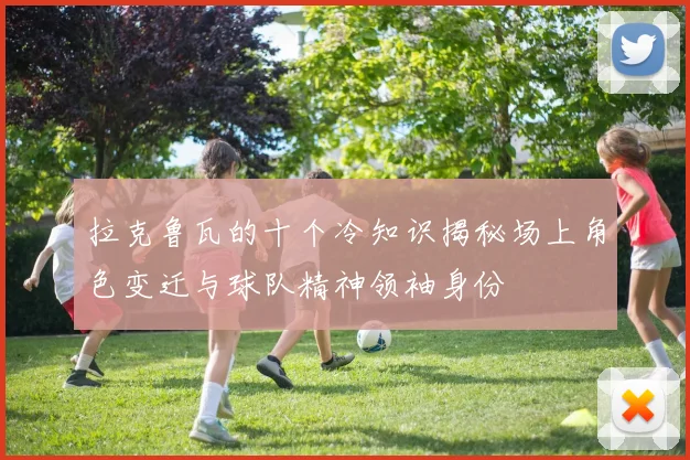 拉克鲁瓦的十个冷知识揭秘场上角色变迁与球队精神领袖身份