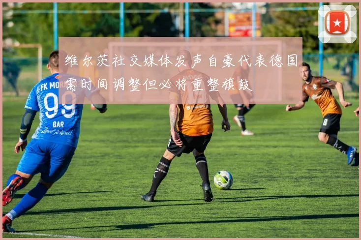 维尔茨社交媒体发声自豪代表德国需时间调整但必将重整旗鼓