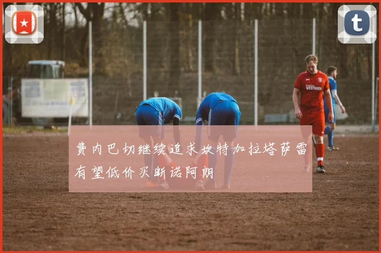 费内巴切继续追求坎特加拉塔萨雷有望低价买断诺阿朗