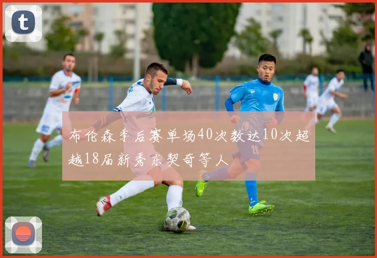 布伦森季后赛单场40次数达10次超越18届新秀东契奇等人