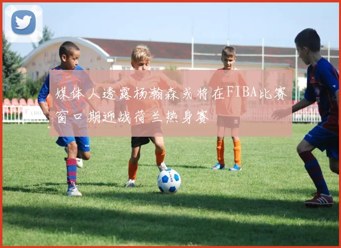 媒体人透露杨瀚森或将在FIBA比赛窗口期迎战荷兰热身赛