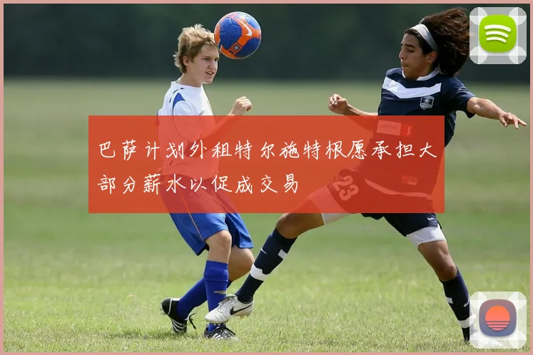 巴萨计划外租特尔施特根愿承担大部分薪水以促成交易