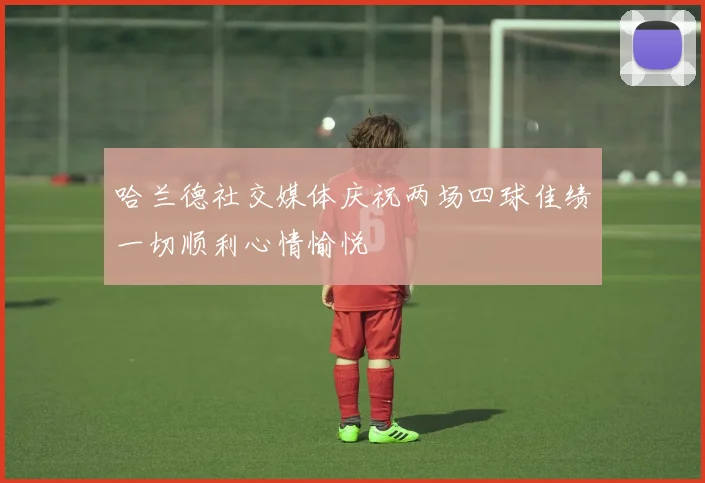 哈兰德社交媒体庆祝两场四球佳绩一切顺利心情愉悦