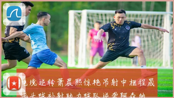 绝境逆转萧晨熙惊艳吊射中框程晟涵头球补射助力球队逆袭阿森纳